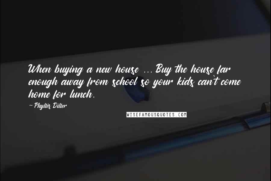 Phyllis Diller Quotes: When buying a new house ... Buy the house far enough away from school so your kids can't come home for lunch.