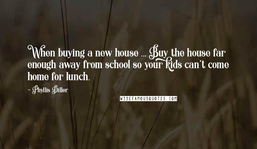 Phyllis Diller Quotes: When buying a new house ... Buy the house far enough away from school so your kids can't come home for lunch.