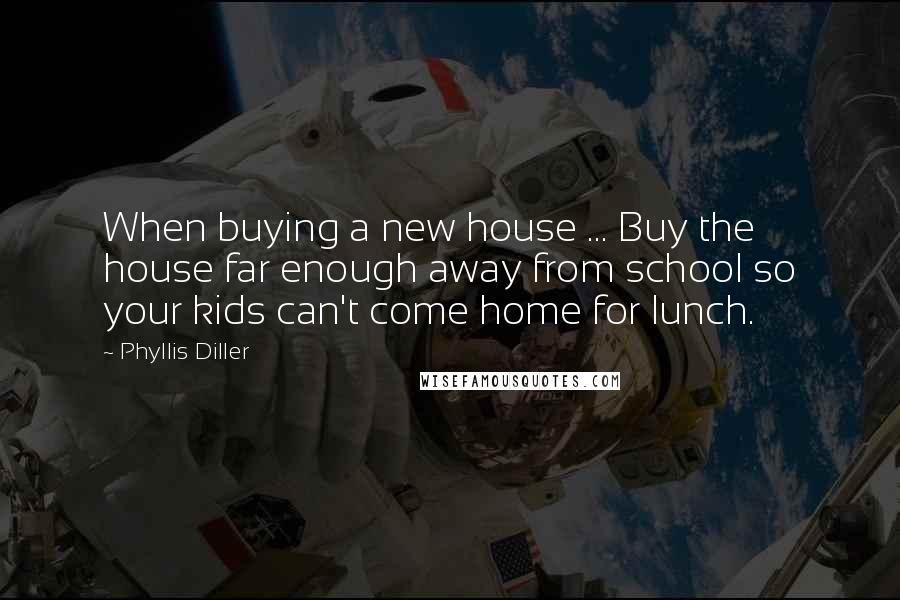 Phyllis Diller Quotes: When buying a new house ... Buy the house far enough away from school so your kids can't come home for lunch.