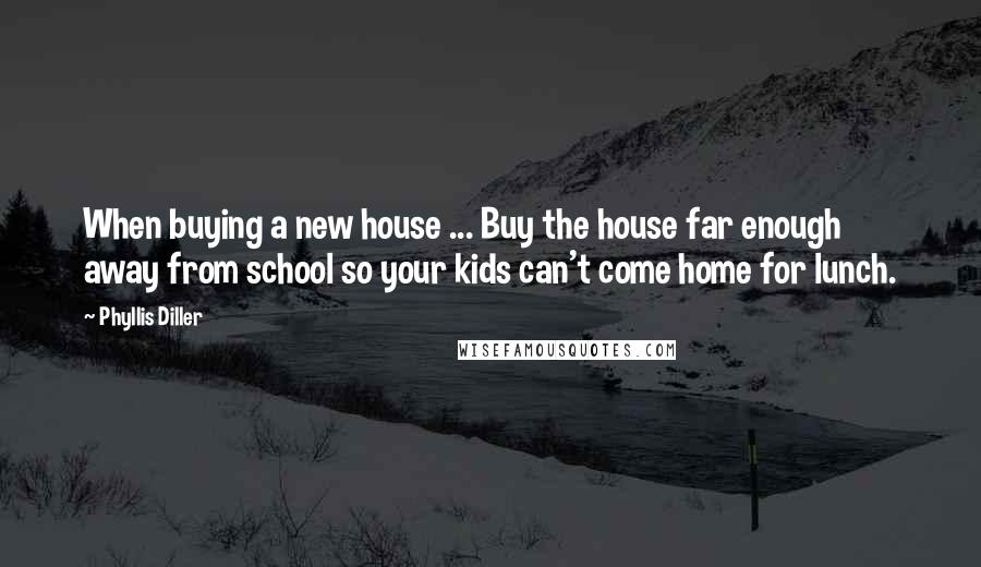 Phyllis Diller Quotes: When buying a new house ... Buy the house far enough away from school so your kids can't come home for lunch.