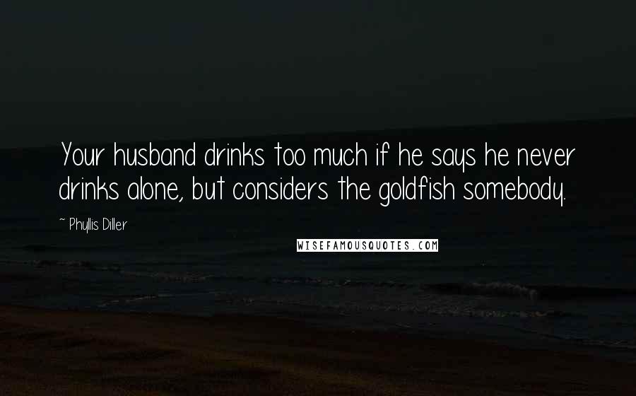 Phyllis Diller Quotes: Your husband drinks too much if he says he never drinks alone, but considers the goldfish somebody.