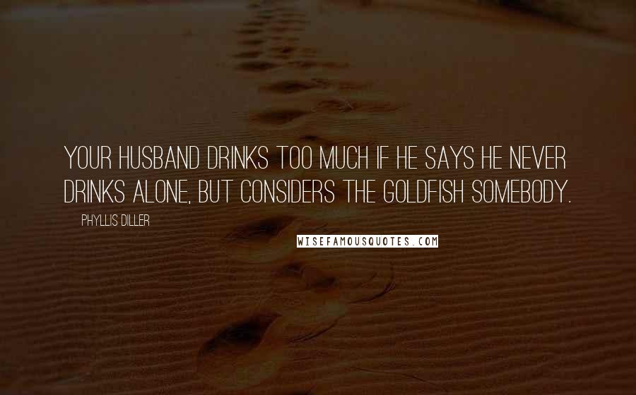 Phyllis Diller Quotes: Your husband drinks too much if he says he never drinks alone, but considers the goldfish somebody.