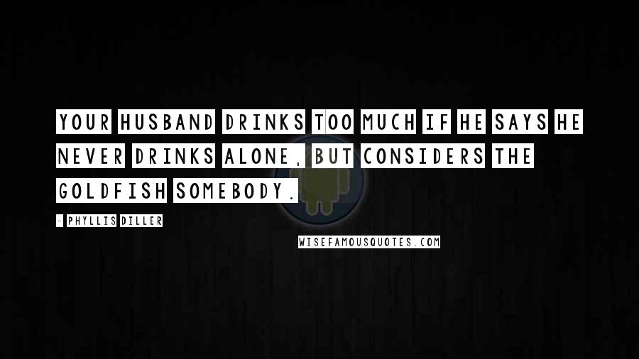 Phyllis Diller Quotes: Your husband drinks too much if he says he never drinks alone, but considers the goldfish somebody.