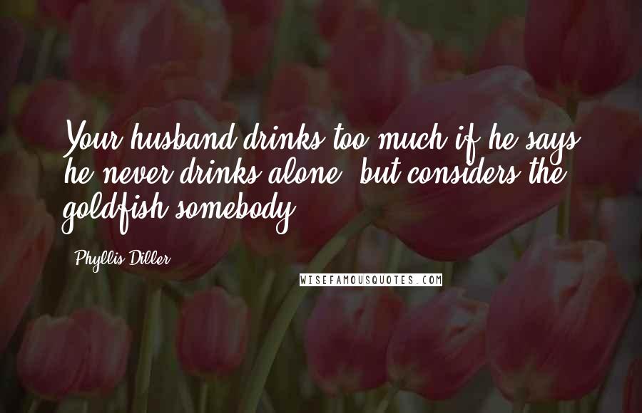 Phyllis Diller Quotes: Your husband drinks too much if he says he never drinks alone, but considers the goldfish somebody.