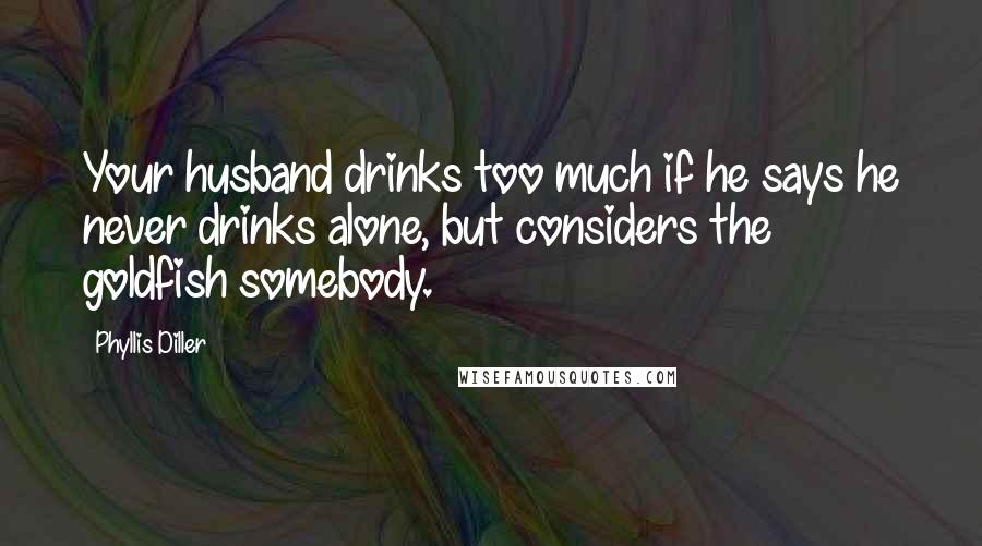Phyllis Diller Quotes: Your husband drinks too much if he says he never drinks alone, but considers the goldfish somebody.