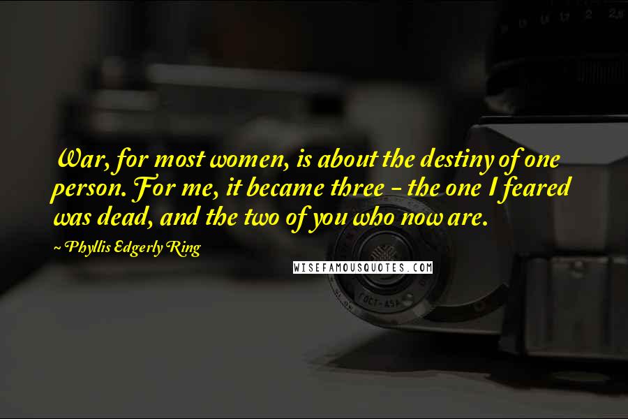 Phyllis Edgerly Ring Quotes: War, for most women, is about the destiny of one person. For me, it became three - the one I feared was dead, and the two of you who now are.