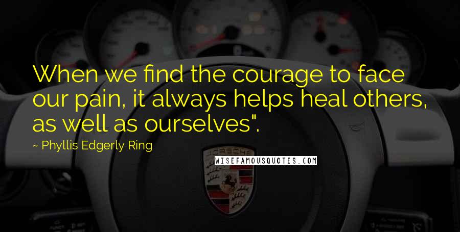 Phyllis Edgerly Ring Quotes: When we find the courage to face our pain, it always helps heal others, as well as ourselves".