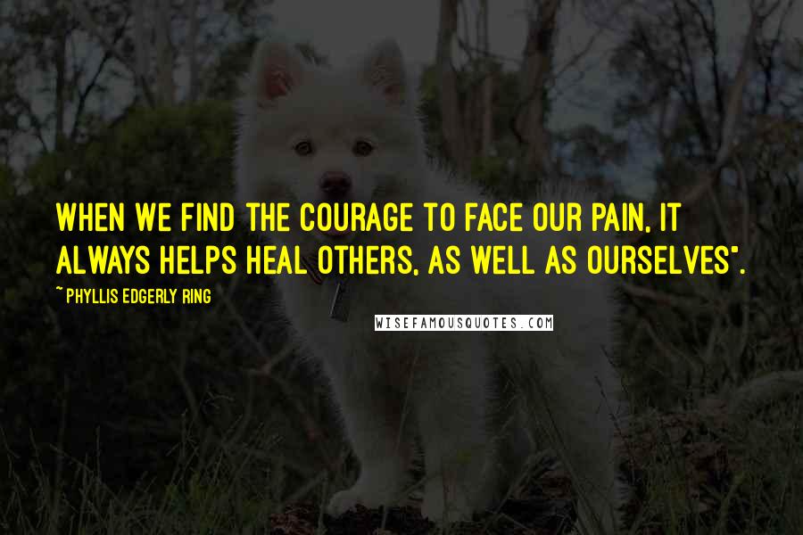 Phyllis Edgerly Ring Quotes: When we find the courage to face our pain, it always helps heal others, as well as ourselves".