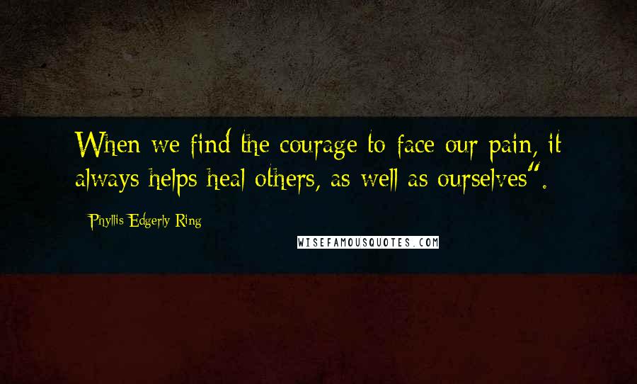 Phyllis Edgerly Ring Quotes: When we find the courage to face our pain, it always helps heal others, as well as ourselves".