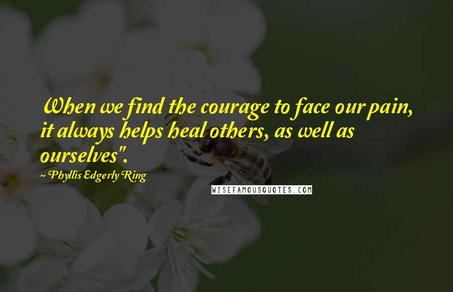 Phyllis Edgerly Ring Quotes: When we find the courage to face our pain, it always helps heal others, as well as ourselves".