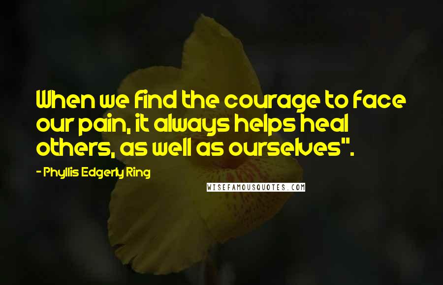 Phyllis Edgerly Ring Quotes: When we find the courage to face our pain, it always helps heal others, as well as ourselves".