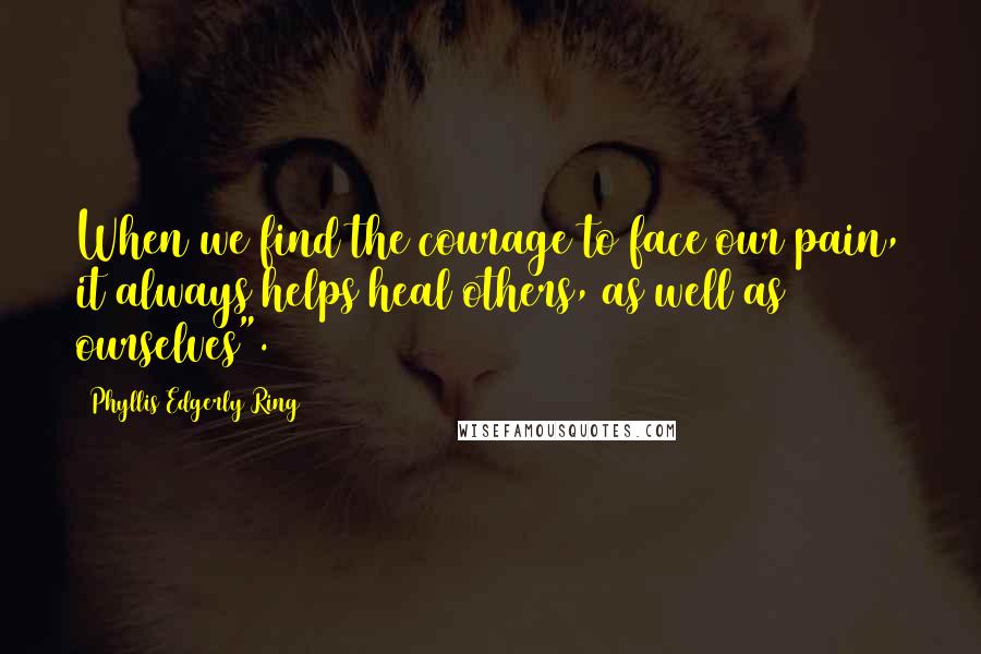 Phyllis Edgerly Ring Quotes: When we find the courage to face our pain, it always helps heal others, as well as ourselves".