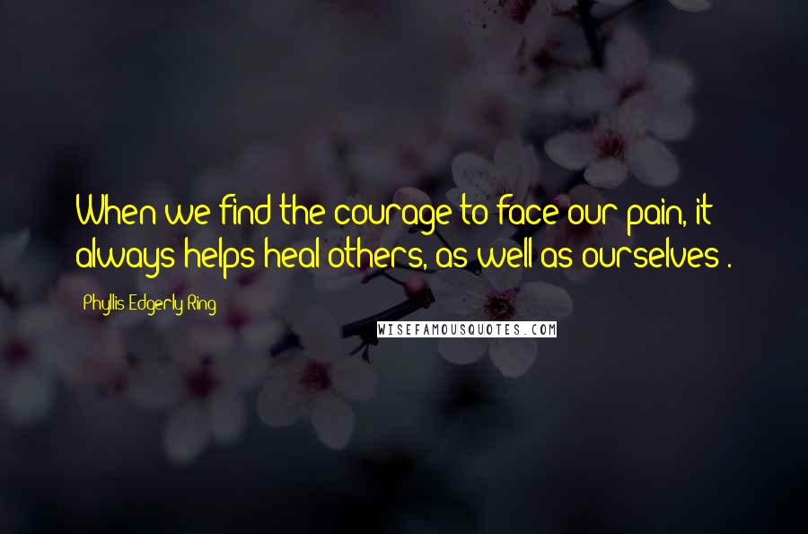 Phyllis Edgerly Ring Quotes: When we find the courage to face our pain, it always helps heal others, as well as ourselves".