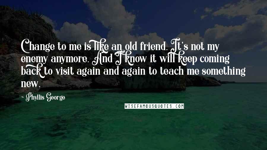 Phyllis George Quotes: Change to me is like an old friend. It's not my enemy anymore. And I know it will keep coming back to visit again and again to teach me something new.