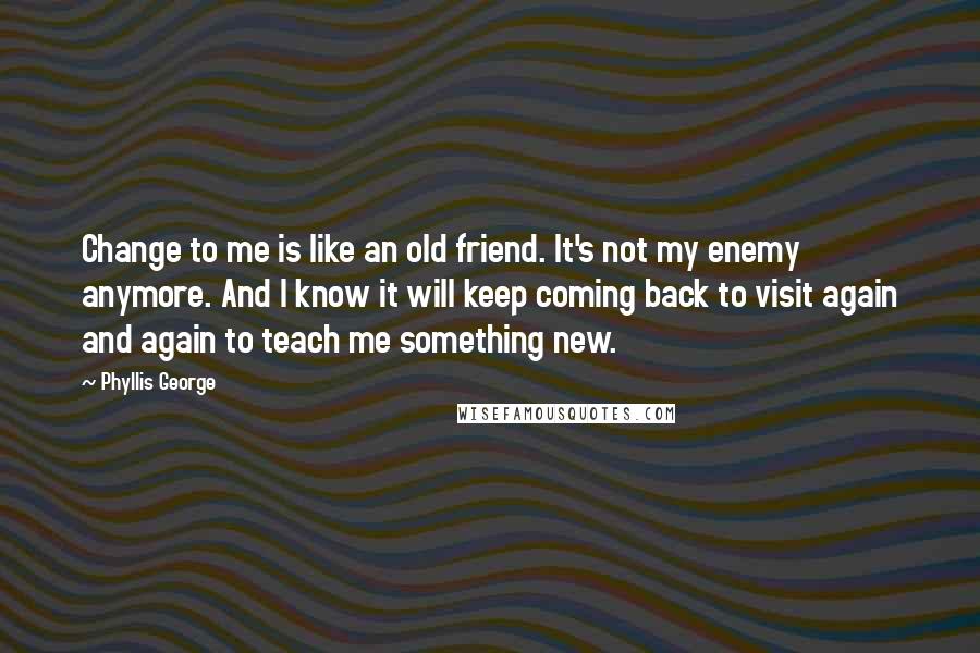 Phyllis George Quotes: Change to me is like an old friend. It's not my enemy anymore. And I know it will keep coming back to visit again and again to teach me something new.