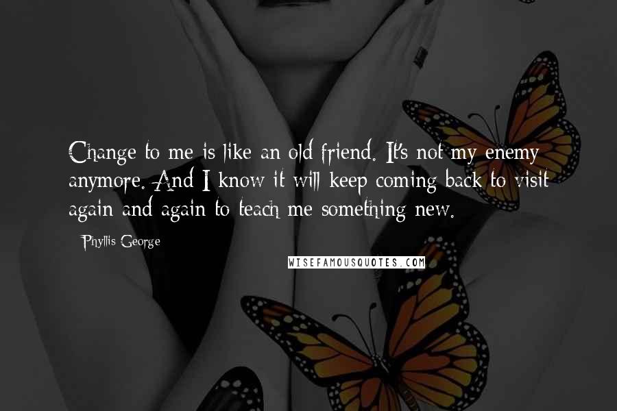 Phyllis George Quotes: Change to me is like an old friend. It's not my enemy anymore. And I know it will keep coming back to visit again and again to teach me something new.