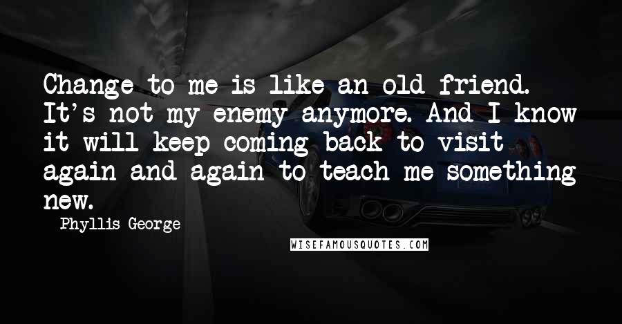 Phyllis George Quotes: Change to me is like an old friend. It's not my enemy anymore. And I know it will keep coming back to visit again and again to teach me something new.