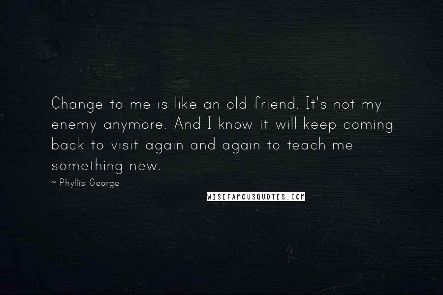 Phyllis George Quotes: Change to me is like an old friend. It's not my enemy anymore. And I know it will keep coming back to visit again and again to teach me something new.