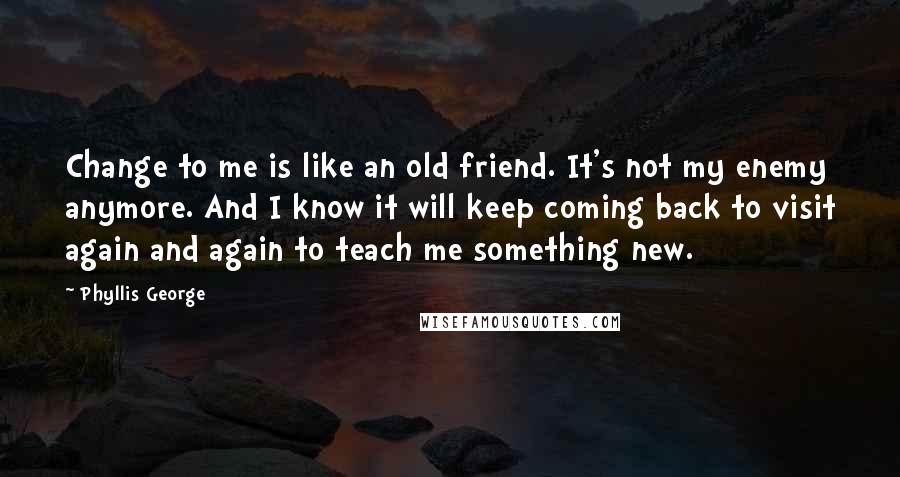 Phyllis George Quotes: Change to me is like an old friend. It's not my enemy anymore. And I know it will keep coming back to visit again and again to teach me something new.