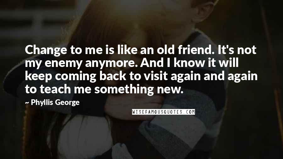 Phyllis George Quotes: Change to me is like an old friend. It's not my enemy anymore. And I know it will keep coming back to visit again and again to teach me something new.