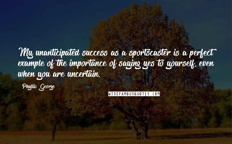 Phyllis George Quotes: My unanticipated success as a sportscaster is a perfect example of the importance of saying yes to yourself, even when you are uncertain.