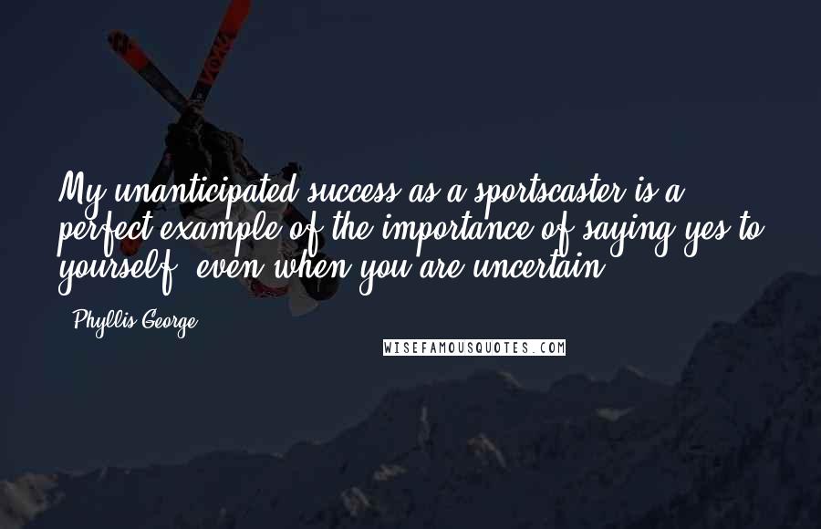 Phyllis George Quotes: My unanticipated success as a sportscaster is a perfect example of the importance of saying yes to yourself, even when you are uncertain.