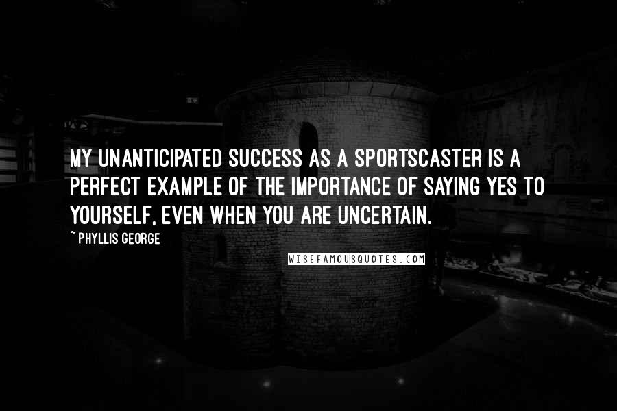 Phyllis George Quotes: My unanticipated success as a sportscaster is a perfect example of the importance of saying yes to yourself, even when you are uncertain.