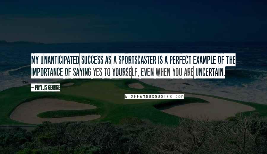 Phyllis George Quotes: My unanticipated success as a sportscaster is a perfect example of the importance of saying yes to yourself, even when you are uncertain.