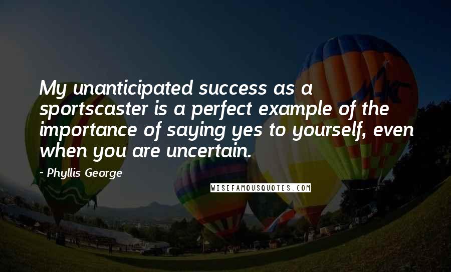 Phyllis George Quotes: My unanticipated success as a sportscaster is a perfect example of the importance of saying yes to yourself, even when you are uncertain.