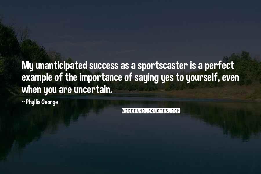 Phyllis George Quotes: My unanticipated success as a sportscaster is a perfect example of the importance of saying yes to yourself, even when you are uncertain.