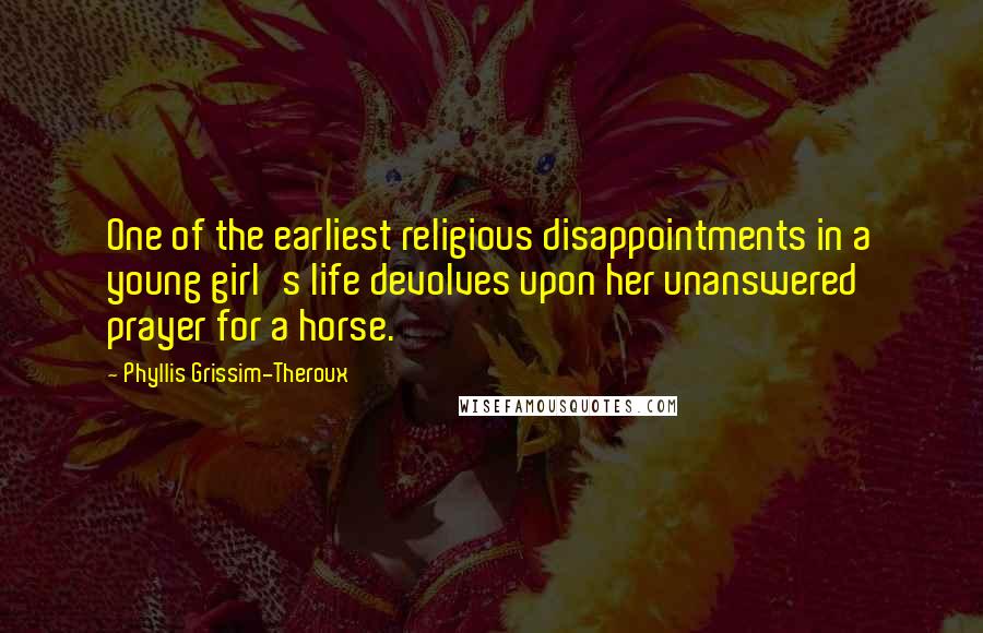 Phyllis Grissim-Theroux Quotes: One of the earliest religious disappointments in a young girl's life devolves upon her unanswered prayer for a horse.