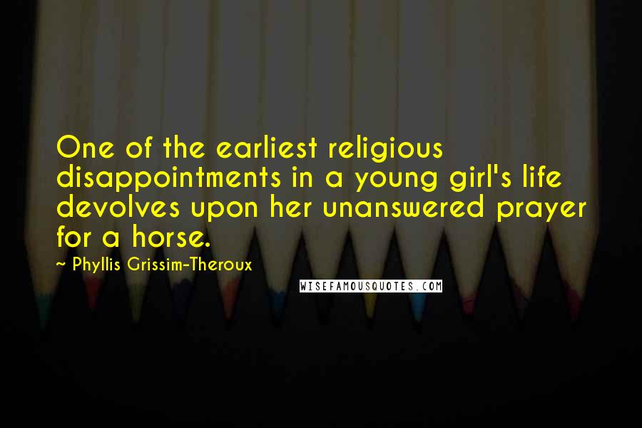 Phyllis Grissim-Theroux Quotes: One of the earliest religious disappointments in a young girl's life devolves upon her unanswered prayer for a horse.