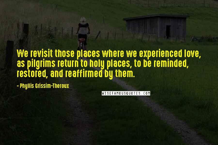 Phyllis Grissim-Theroux Quotes: We revisit those places where we experienced love, as pilgrims return to holy places, to be reminded, restored, and reaffirmed by them.