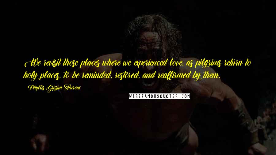 Phyllis Grissim-Theroux Quotes: We revisit those places where we experienced love, as pilgrims return to holy places, to be reminded, restored, and reaffirmed by them.