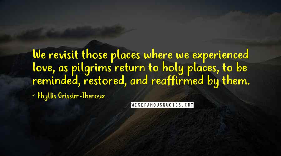 Phyllis Grissim-Theroux Quotes: We revisit those places where we experienced love, as pilgrims return to holy places, to be reminded, restored, and reaffirmed by them.