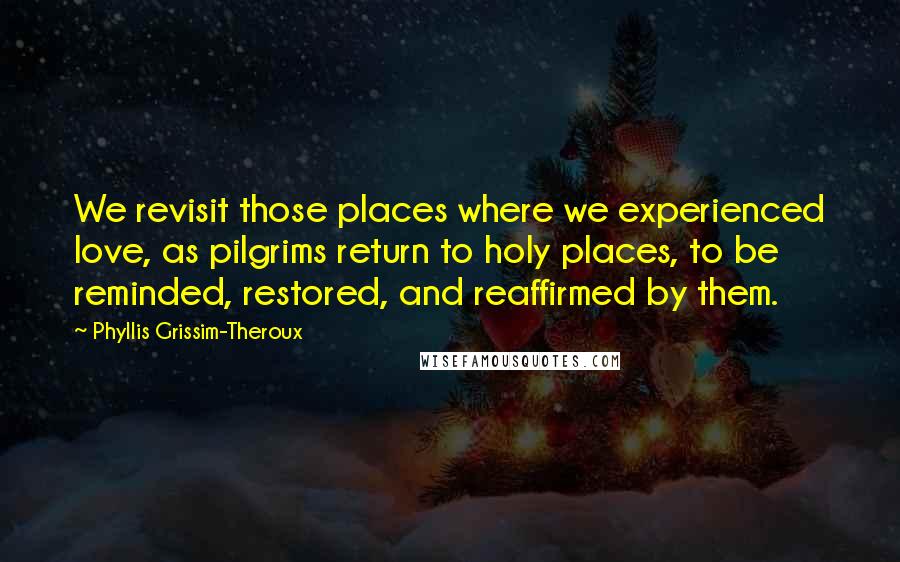 Phyllis Grissim-Theroux Quotes: We revisit those places where we experienced love, as pilgrims return to holy places, to be reminded, restored, and reaffirmed by them.