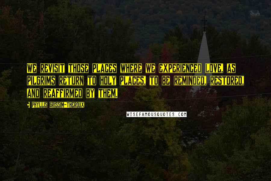 Phyllis Grissim-Theroux Quotes: We revisit those places where we experienced love, as pilgrims return to holy places, to be reminded, restored, and reaffirmed by them.