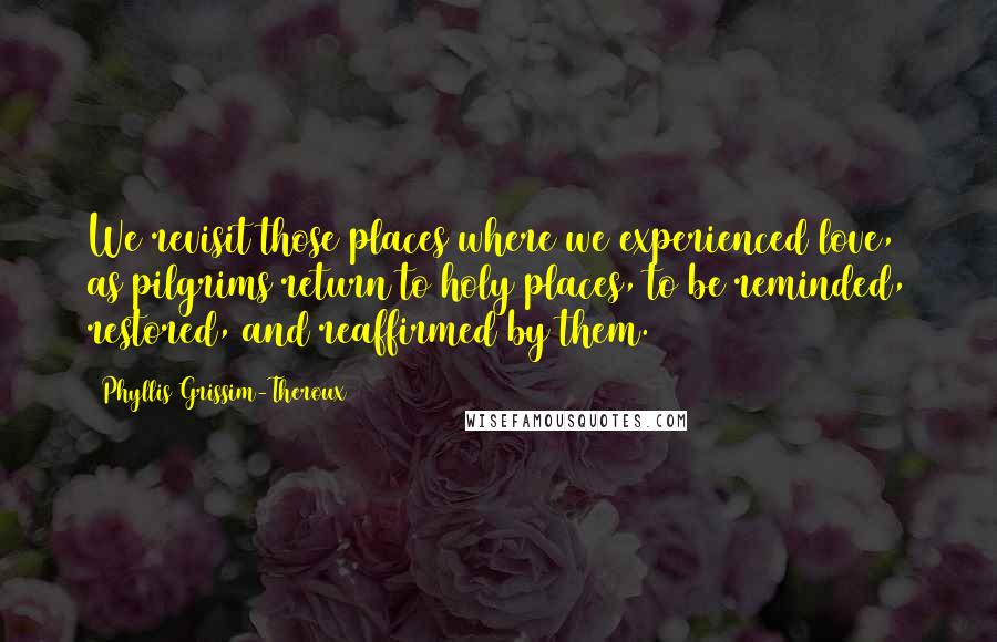 Phyllis Grissim-Theroux Quotes: We revisit those places where we experienced love, as pilgrims return to holy places, to be reminded, restored, and reaffirmed by them.