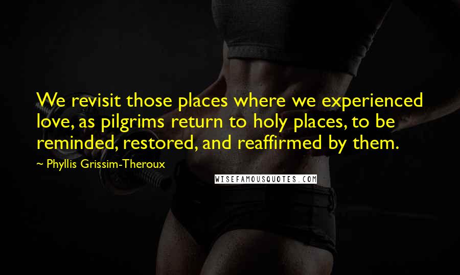 Phyllis Grissim-Theroux Quotes: We revisit those places where we experienced love, as pilgrims return to holy places, to be reminded, restored, and reaffirmed by them.