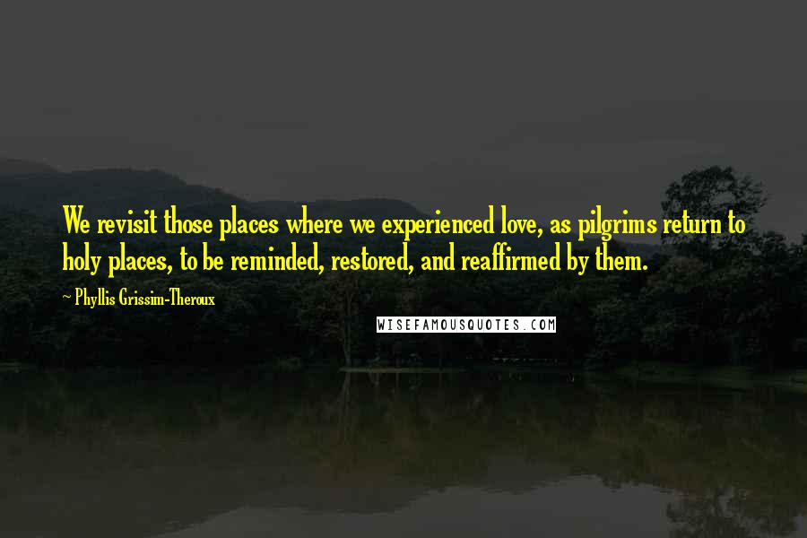 Phyllis Grissim-Theroux Quotes: We revisit those places where we experienced love, as pilgrims return to holy places, to be reminded, restored, and reaffirmed by them.