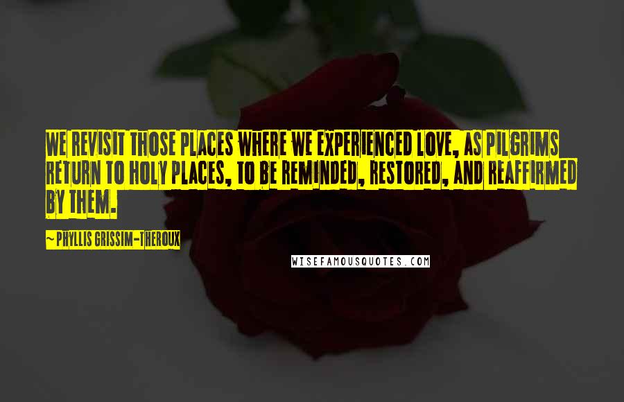 Phyllis Grissim-Theroux Quotes: We revisit those places where we experienced love, as pilgrims return to holy places, to be reminded, restored, and reaffirmed by them.
