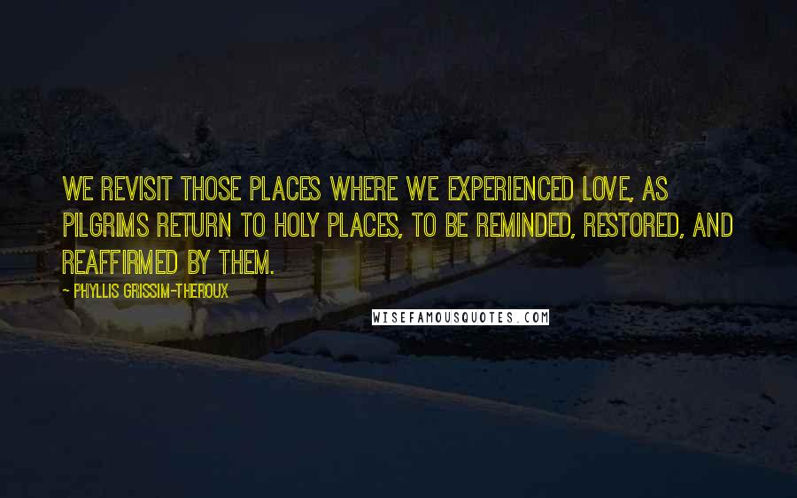 Phyllis Grissim-Theroux Quotes: We revisit those places where we experienced love, as pilgrims return to holy places, to be reminded, restored, and reaffirmed by them.