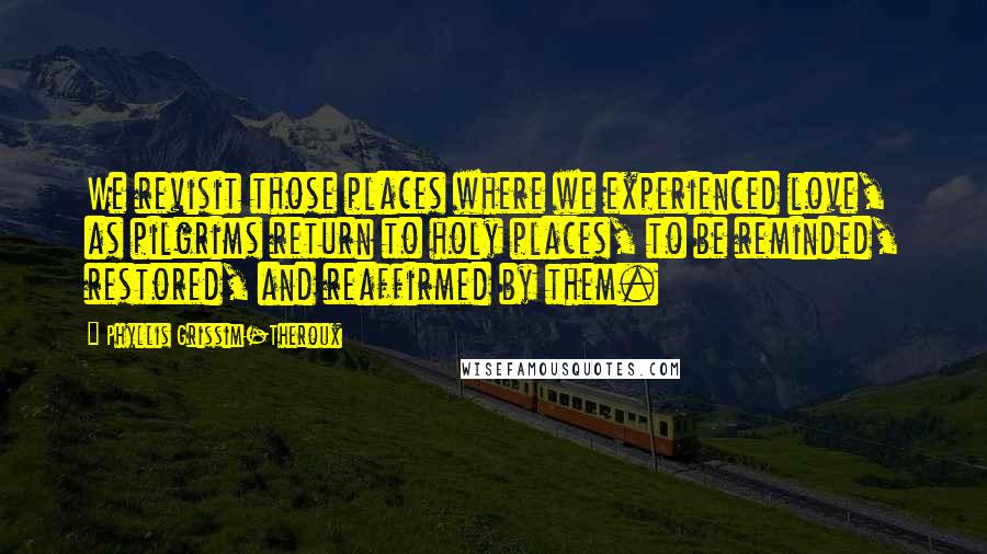 Phyllis Grissim-Theroux Quotes: We revisit those places where we experienced love, as pilgrims return to holy places, to be reminded, restored, and reaffirmed by them.