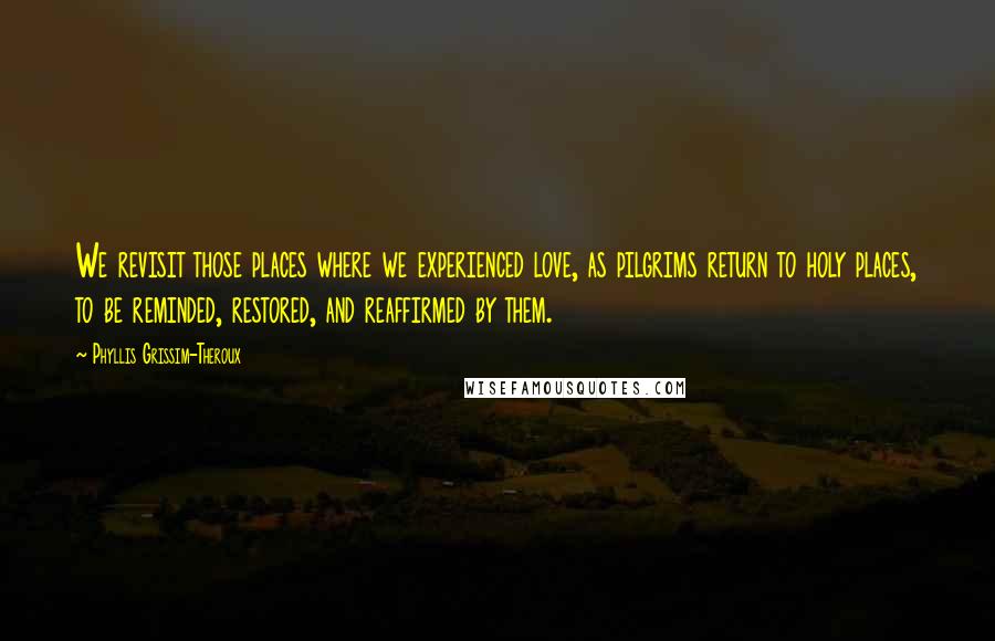 Phyllis Grissim-Theroux Quotes: We revisit those places where we experienced love, as pilgrims return to holy places, to be reminded, restored, and reaffirmed by them.