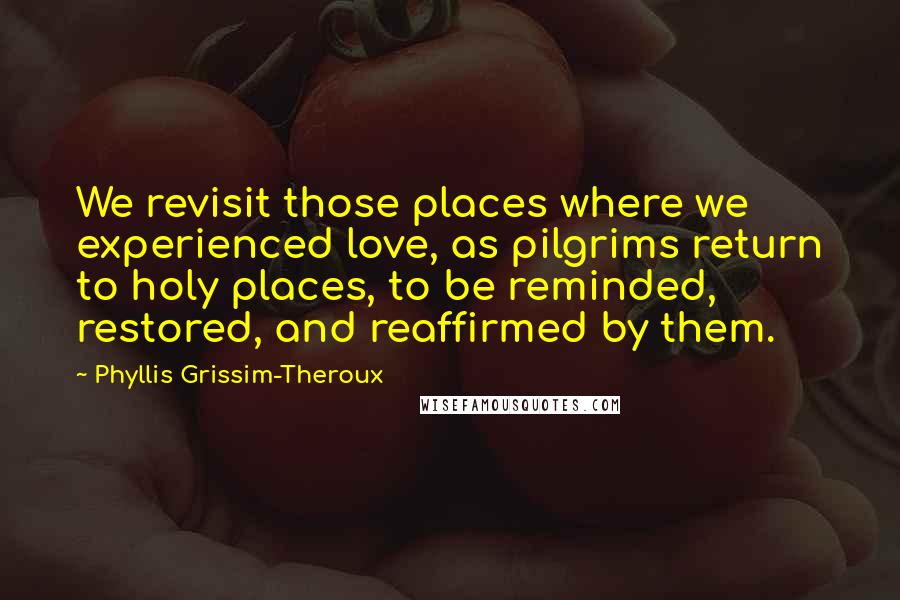 Phyllis Grissim-Theroux Quotes: We revisit those places where we experienced love, as pilgrims return to holy places, to be reminded, restored, and reaffirmed by them.