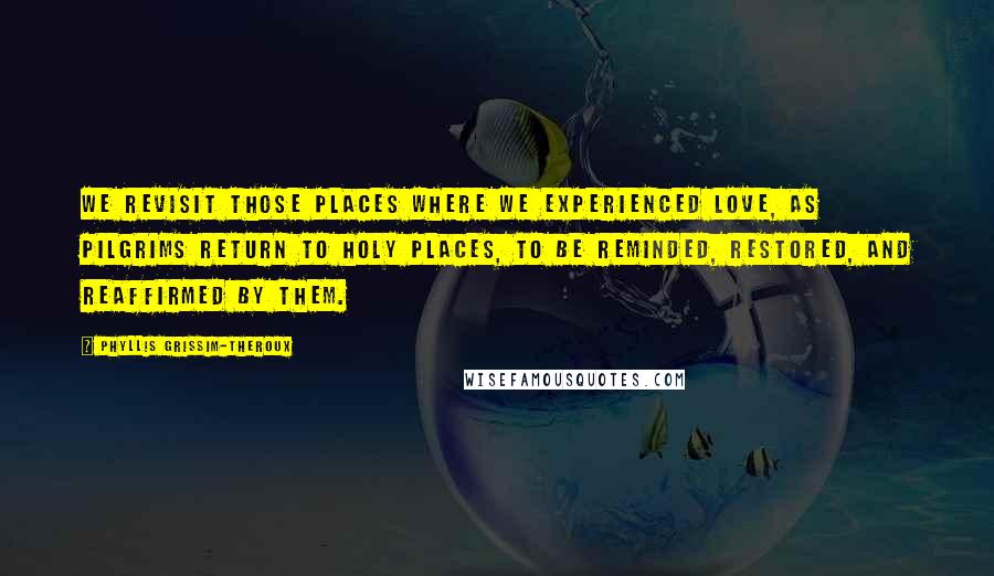 Phyllis Grissim-Theroux Quotes: We revisit those places where we experienced love, as pilgrims return to holy places, to be reminded, restored, and reaffirmed by them.
