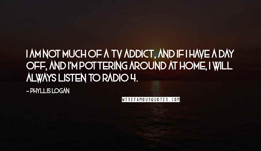 Phyllis Logan Quotes: I am not much of a TV addict, and if I have a day off, and I'm pottering around at home, I will always listen to Radio 4.