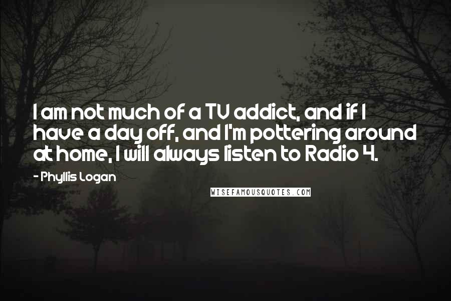 Phyllis Logan Quotes: I am not much of a TV addict, and if I have a day off, and I'm pottering around at home, I will always listen to Radio 4.