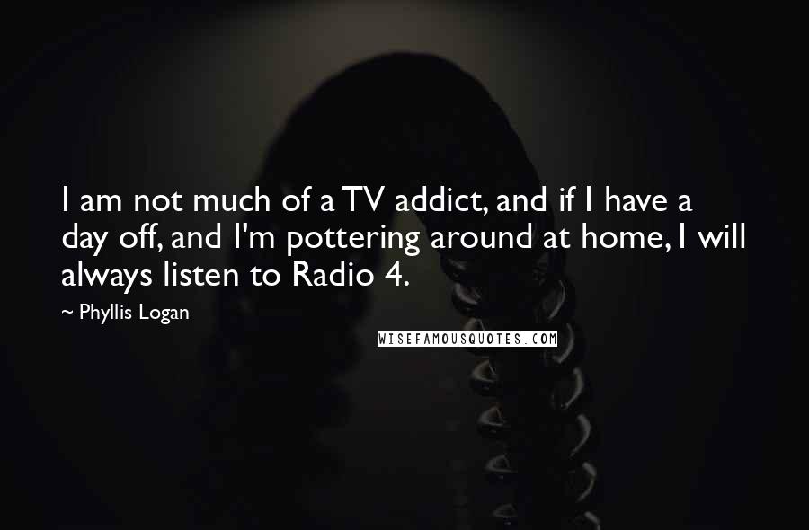 Phyllis Logan Quotes: I am not much of a TV addict, and if I have a day off, and I'm pottering around at home, I will always listen to Radio 4.