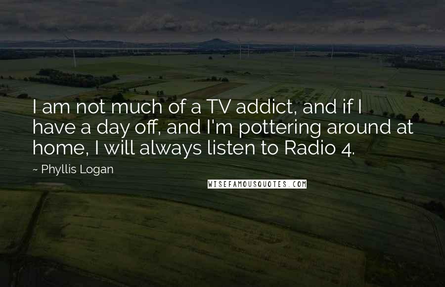 Phyllis Logan Quotes: I am not much of a TV addict, and if I have a day off, and I'm pottering around at home, I will always listen to Radio 4.